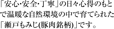 「安心・安全・丁寧」の日々心得のもとで温暖な自然環境の中で育てられた「瀬戸もみじ(豚肉銘柄)」です。
